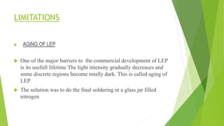 LIMITATIONS
 AGING OF LEP
 One of the major barriers to the commercial development of LEP
is its usefull lifetime The light intensity gradually decreases and
some discrete regions become totally dark. This is called aging of
LEP
 The solution was to do the final soldering in a glass jar filled
nitrogen
 
