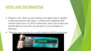 NEWS AND INFORMATION
 Imagine a day when you are reading a newspaper that is capable
of showing pictures and video, is continuously updating itself
with the latest news via Wi-Fi connection, and is also so thin and
flexible that you can roll it up and put it in your backpack or
briefcase.
 “That day may someday be a reality thanks to OLED technology
 