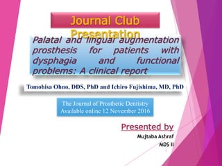 Palatal and lingual augmentation
prosthesis for patients with
dysphagia and functional
problems: A clinical report
Presented by
Mujtaba Ashraf
MDS II
Journal Club
Presentation
Tomohisa Ohno, DDS, PhD and Ichiro Fujishima, MD, PhD
The Journal of Prosthetic Dentistry
Available online 12 November 2016
1
 