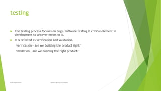 testing
 The testing process focuses on bugs. Software testing is critical element in
development to uncover errors in it.
 It is referred as verification and validation.
verification – are we building the product right?
validation – are we building the right product?
BCA Department Modern group of Colleges
 
