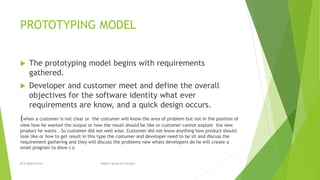 PROTOTYPING MODEL
 The prototyping model begins with requirements
gathered.
 Developer and customer meet and define the overall
objectives for the software identity what ever
requirements are know, and a quick design occurs.
(when a customer is not clear or the costumer will know the area of problem but not in the position of
view how he wanted the output or how the result should be like or customer cannot explain the new
product he wants . So customer did not well wise. Customer did not know anything how product should
look like or how to get result in this type the costumer and developer need to be sit and discuss the
requirement gathering and they will discuss the problems now whats developers do he will create a
small program to show ) o
BCA Department Modern group of Colleges
 