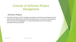 Concept of Software Project
Management
Software Project
 A Software Project is the complete procedure of software development from
requirement gathering to testing and maintenance, carried out according to
the execution methodologies, in a specified period of time to achieve
intended software product.
BCA Department Modern group of Colleges
 