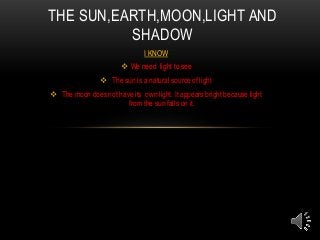 I KNOW
 We need light to see
 The sun is a natural source of light
 The moon does not have its own light. It appears bright because light
from the sun falls on it.
THE SUN,EARTH,MOON,LIGHT AND
SHADOW
 