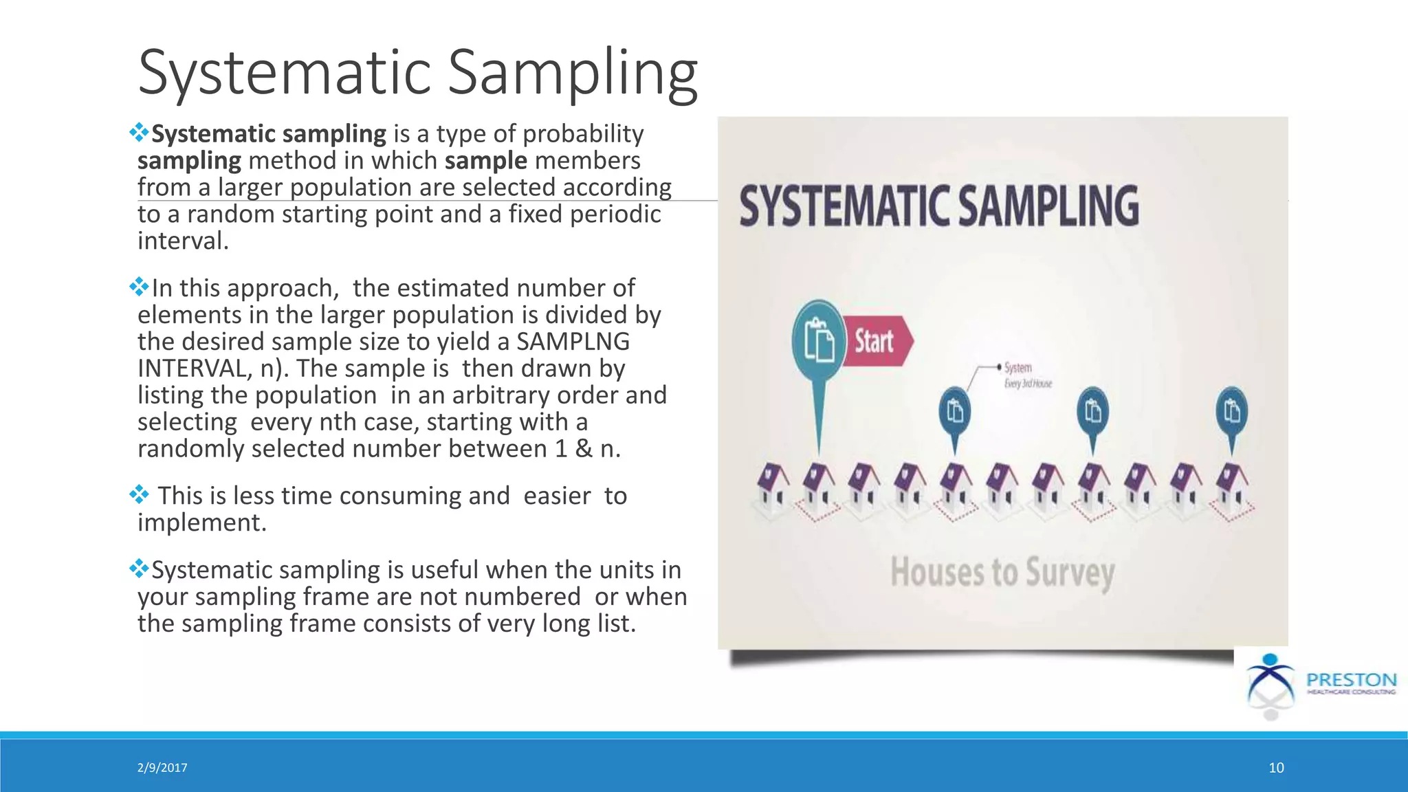 Systematic Sampling
Systematic sampling is a type of probability
sampling method in which sample members
from a larger population are selected according
to a random starting point and a fixed periodic
interval.
In this approach, the estimated number of
elements in the larger population is divided by
the desired sample size to yield a SAMPLNG
INTERVAL, n). The sample is then drawn by
listing the population in an arbitrary order and
selecting every nth case, starting with a
randomly selected number between 1 & n.
 This is less time consuming and easier to
implement.
Systematic sampling is useful when the units in
your sampling frame are not numbered or when
the sampling frame consists of very long list.
2/9/2017 10
 