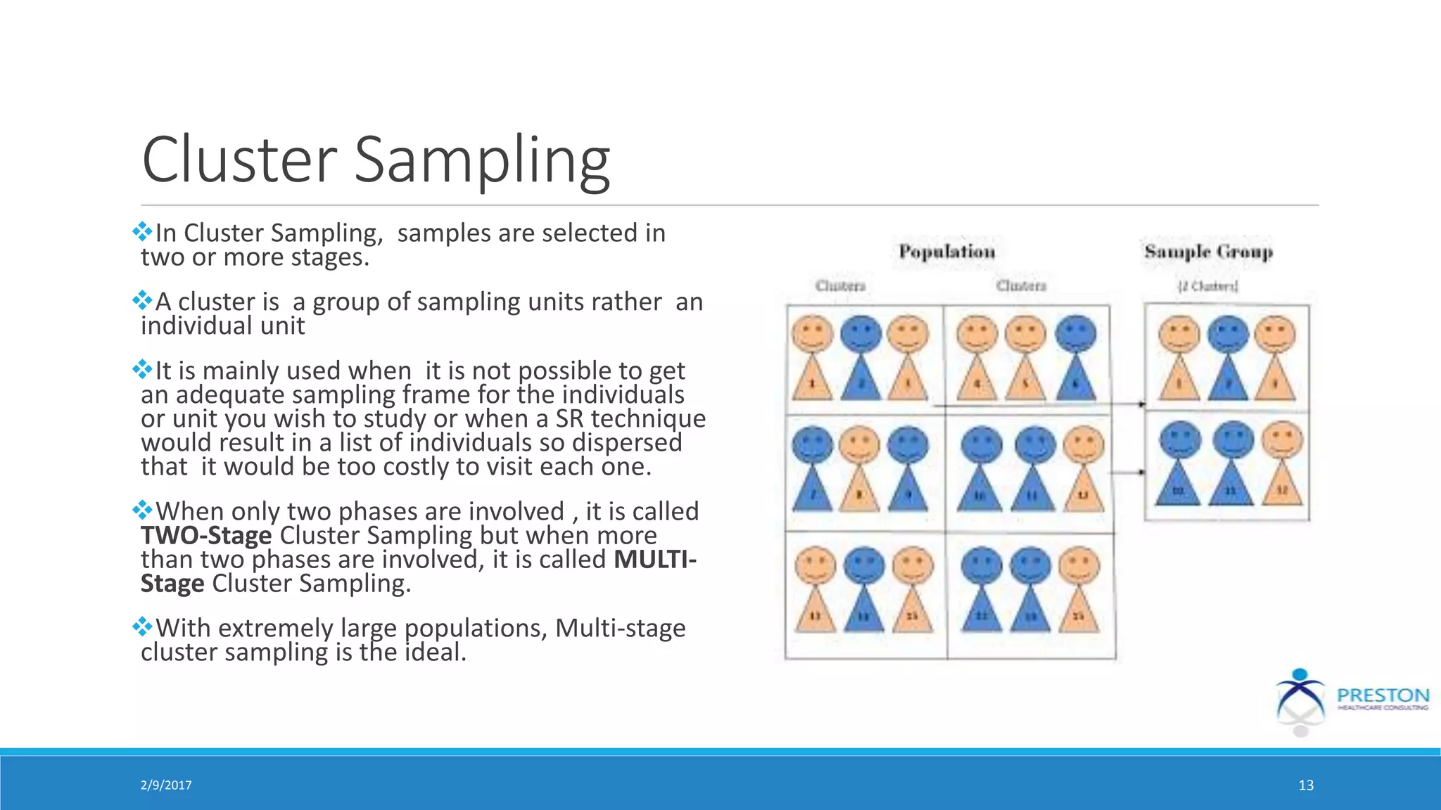 Cluster Sampling
In Cluster Sampling, samples are selected in
two or more stages.
A cluster is a group of sampling units rather an
individual unit
It is mainly used when it is not possible to get
an adequate sampling frame for the individuals
or unit you wish to study or when a SR technique
would result in a list of individuals so dispersed
that it would be too costly to visit each one.
When only two phases are involved , it is called
TWO-Stage Cluster Sampling but when more
than two phases are involved, it is called MULTI-
Stage Cluster Sampling.
With extremely large populations, Multi-stage
cluster sampling is the ideal.
2/9/2017 13
 