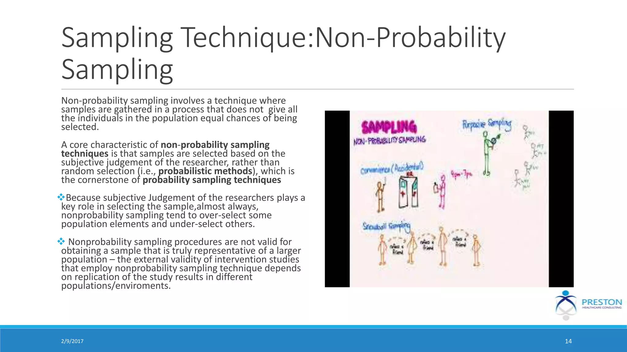 Sampling Technique:Non-Probability
Sampling
Non-probability sampling involves a technique where
samples are gathered in a process that does not give all
the individuals in the population equal chances of being
selected.
A core characteristic of non-probability sampling
techniques is that samples are selected based on the
subjective judgement of the researcher, rather than
random selection (i.e., probabilistic methods), which is
the cornerstone of probability sampling techniques
Because subjective Judgement of the researchers plays a
key role in selecting the sample,almost always,
nonprobability sampling tend to over-select some
population elements and under-select others.
 Nonprobability sampling procedures are not valid for
obtaining a sample that is truly representative of a larger
population – the external validity of intervention studies
that employ nonprobability sampling technique depends
on replication of the study results in different
populations/enviroments.
2/9/2017 14
 