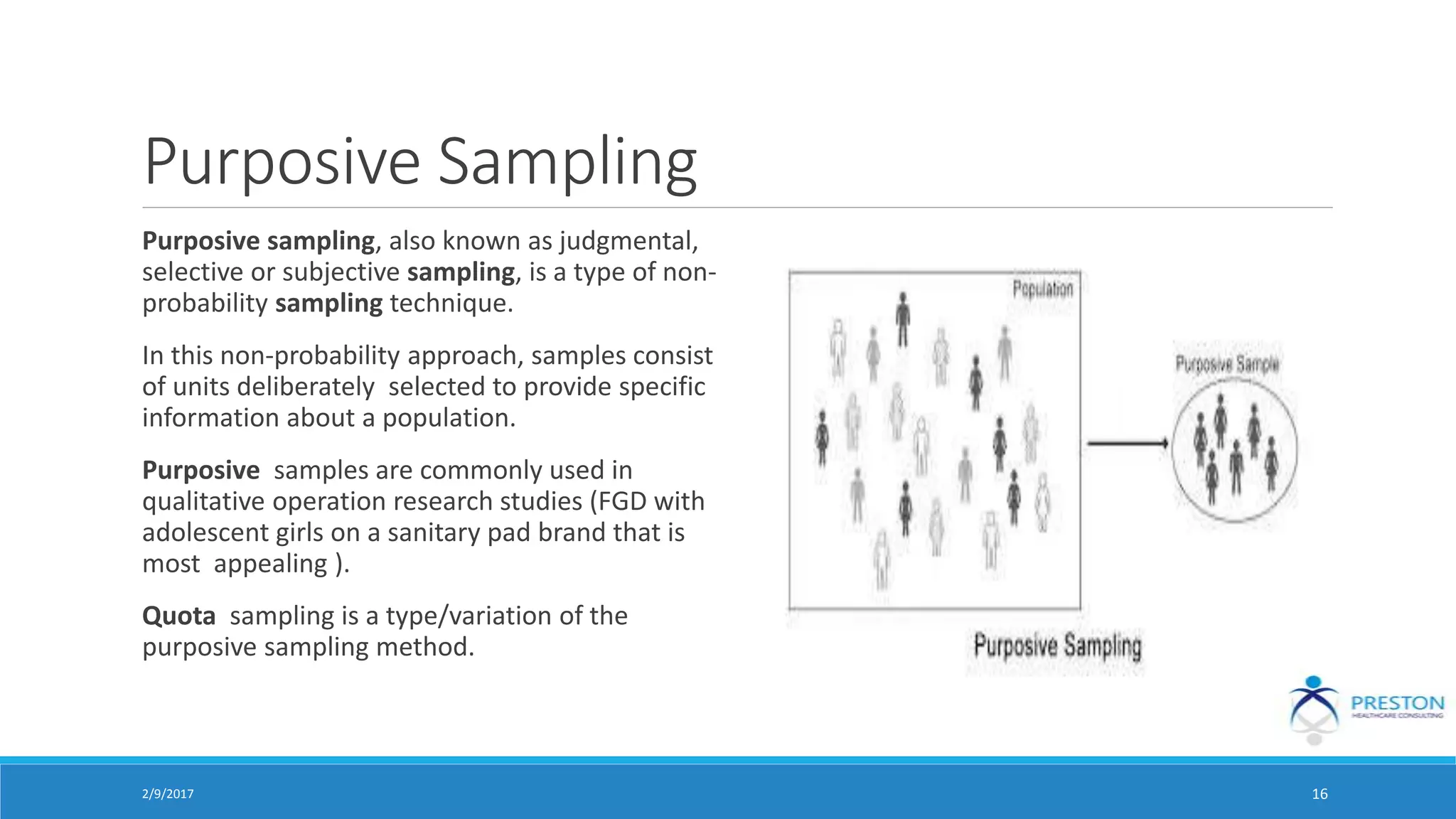 Purposive Sampling
Purposive sampling, also known as judgmental,
selective or subjective sampling, is a type of non-
probability sampling technique.
In this non-probability approach, samples consist
of units deliberately selected to provide specific
information about a population.
Purposive samples are commonly used in
qualitative operation research studies (FGD with
adolescent girls on a sanitary pad brand that is
most appealing ).
Quota sampling is a type/variation of the
purposive sampling method.
2/9/2017 16
 