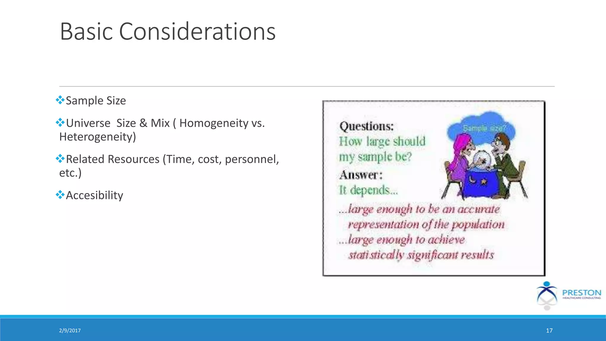 Basic Considerations
Sample Size
Universe Size & Mix ( Homogeneity vs.
Heterogeneity)
Related Resources (Time, cost, personnel,
etc.)
Accesibility
2/9/2017 17
 