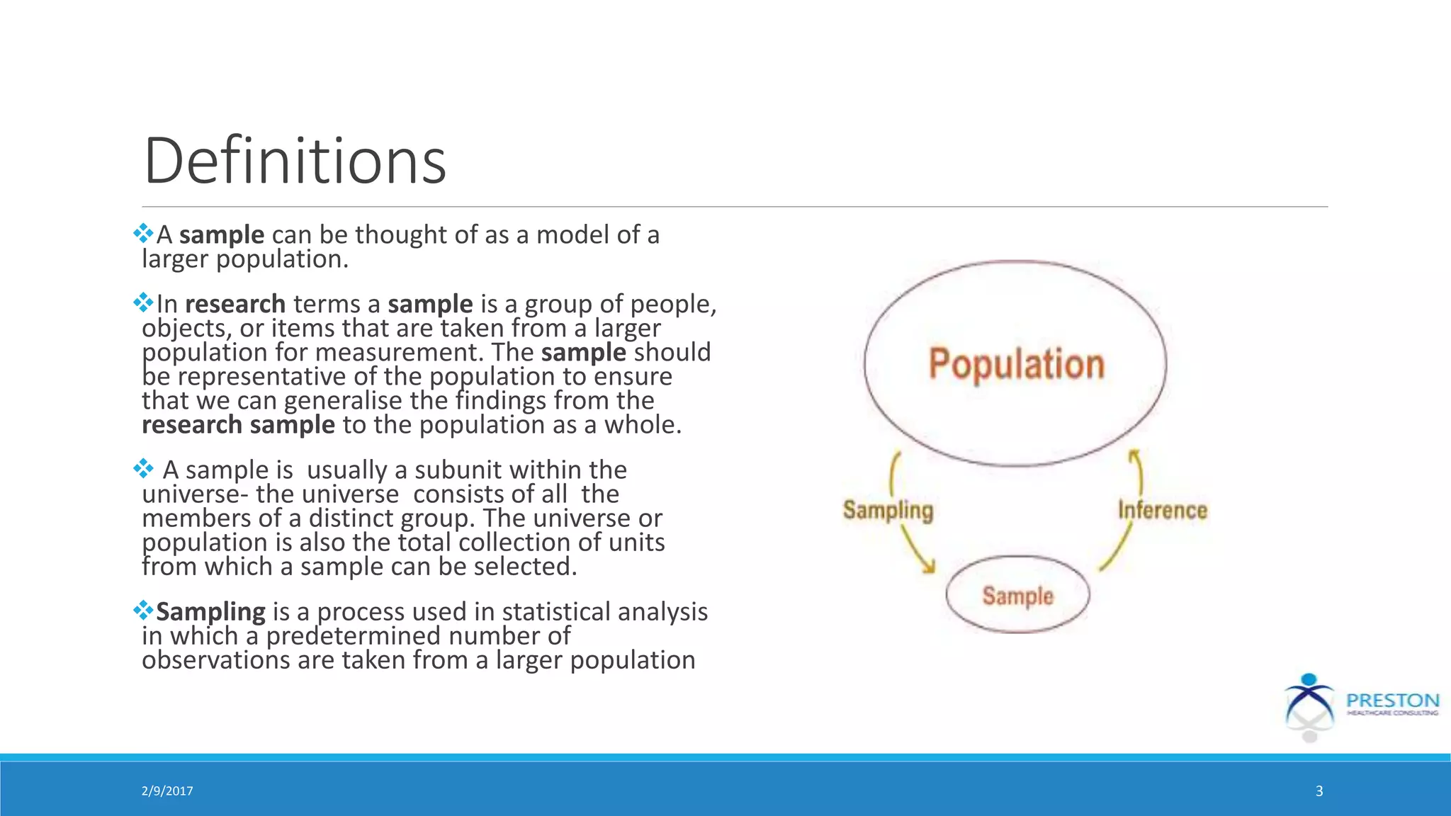 Definitions
A sample can be thought of as a model of a
larger population.
In research terms a sample is a group of people,
objects, or items that are taken from a larger
population for measurement. The sample should
be representative of the population to ensure
that we can generalise the findings from the
research sample to the population as a whole.
 A sample is usually a subunit within the
universe- the universe consists of all the
members of a distinct group. The universe or
population is also the total collection of units
from which a sample can be selected.
Sampling is a process used in statistical analysis
in which a predetermined number of
observations are taken from a larger population
2/9/2017 3
 