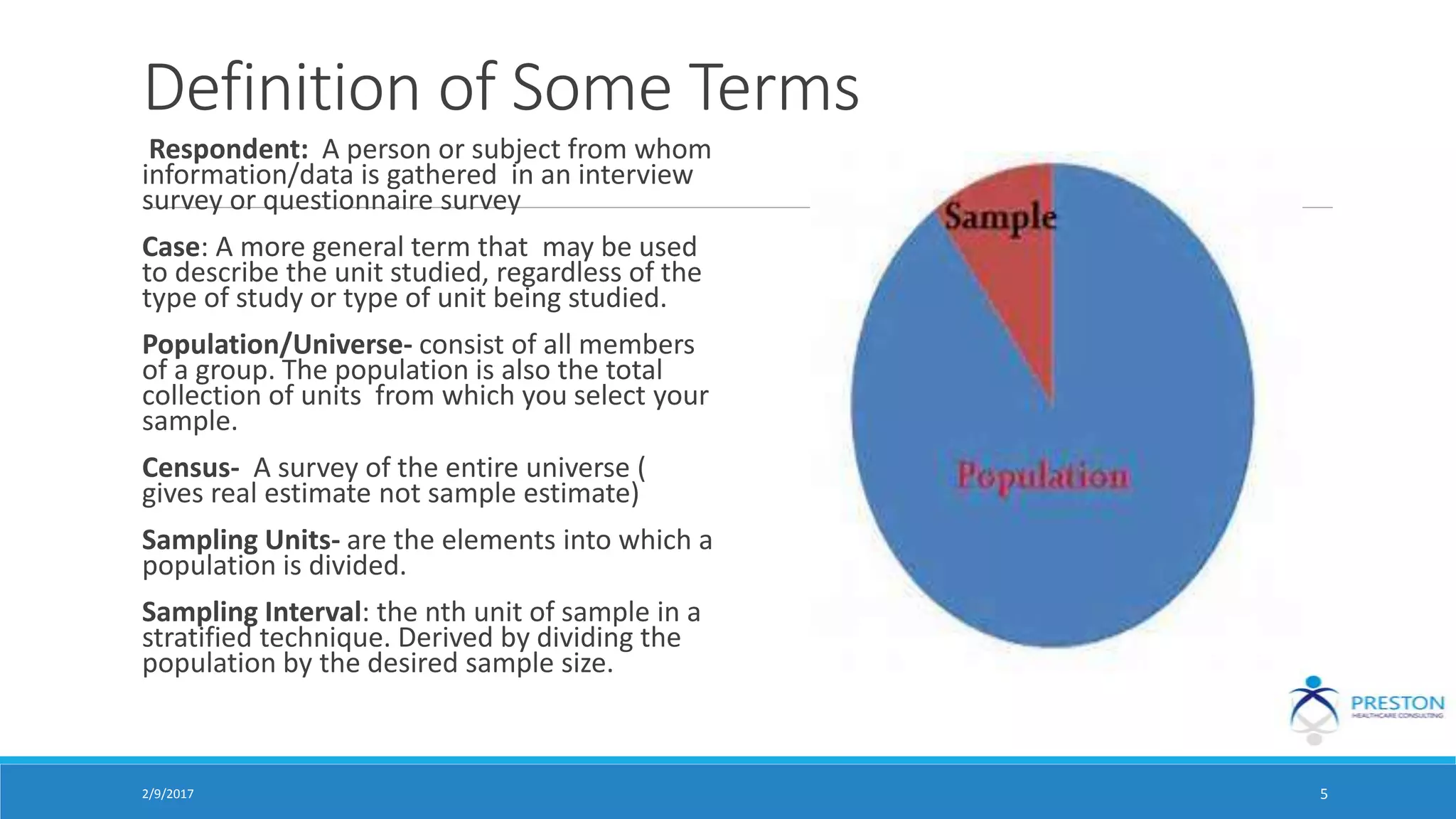 Definition of Some Terms
Respondent: A person or subject from whom
information/data is gathered in an interview
survey or questionnaire survey
Case: A more general term that may be used
to describe the unit studied, regardless of the
type of study or type of unit being studied.
Population/Universe- consist of all members
of a group. The population is also the total
collection of units from which you select your
sample.
Census- A survey of the entire universe (
gives real estimate not sample estimate)
Sampling Units- are the elements into which a
population is divided.
Sampling Interval: the nth unit of sample in a
stratified technique. Derived by dividing the
population by the desired sample size.
2/9/2017 5
 