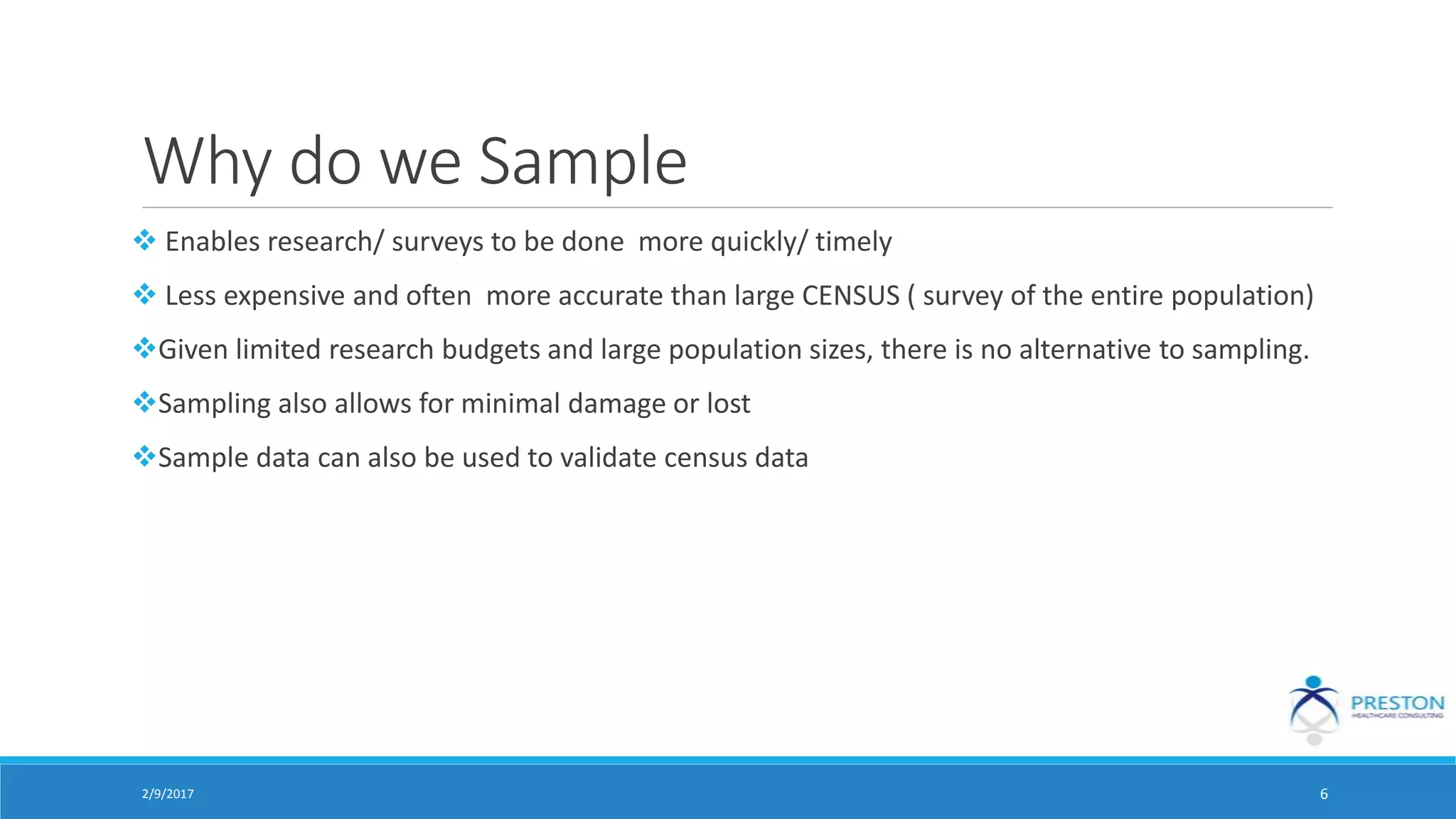 Why do we Sample
 Enables research/ surveys to be done more quickly/ timely
 Less expensive and often more accurate than large CENSUS ( survey of the entire population)
Given limited research budgets and large population sizes, there is no alternative to sampling.
Sampling also allows for minimal damage or lost
Sample data can also be used to validate census data
2/9/2017 6
 
