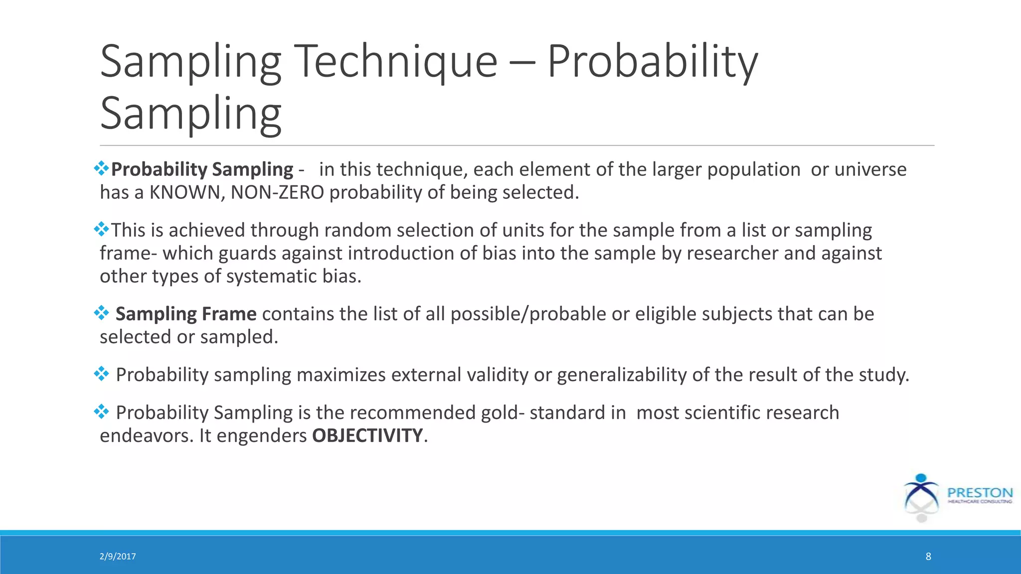 Sampling Technique – Probability
Sampling
Probability Sampling - in this technique, each element of the larger population or universe
has a KNOWN, NON-ZERO probability of being selected.
This is achieved through random selection of units for the sample from a list or sampling
frame- which guards against introduction of bias into the sample by researcher and against
other types of systematic bias.
 Sampling Frame contains the list of all possible/probable or eligible subjects that can be
selected or sampled.
 Probability sampling maximizes external validity or generalizability of the result of the study.
 Probability Sampling is the recommended gold- standard in most scientific research
endeavors. It engenders OBJECTIVITY.
2/9/2017 8
 