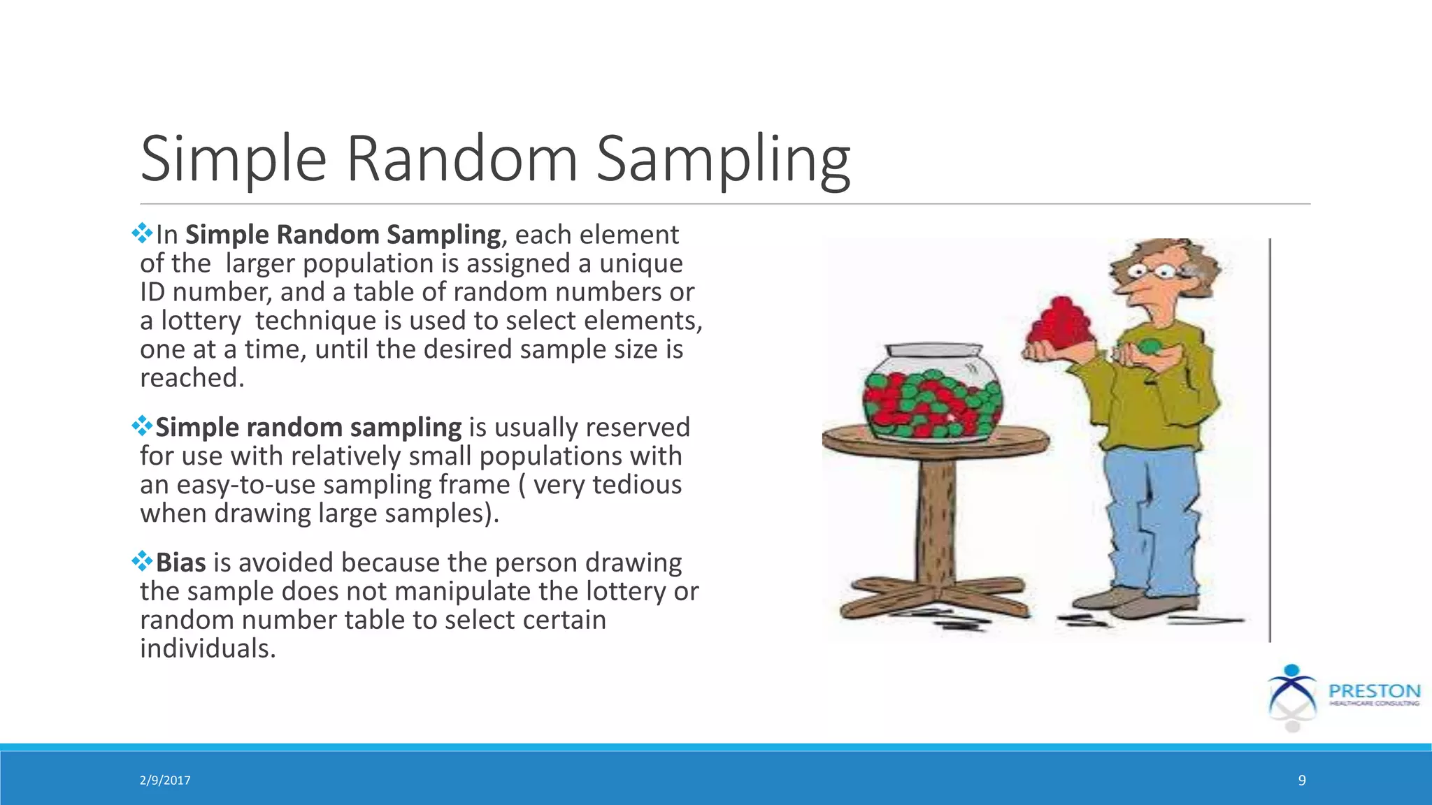 Simple Random Sampling
In Simple Random Sampling, each element
of the larger population is assigned a unique
ID number, and a table of random numbers or
a lottery technique is used to select elements,
one at a time, until the desired sample size is
reached.
Simple random sampling is usually reserved
for use with relatively small populations with
an easy-to-use sampling frame ( very tedious
when drawing large samples).
Bias is avoided because the person drawing
the sample does not manipulate the lottery or
random number table to select certain
individuals.
2/9/2017 9
 