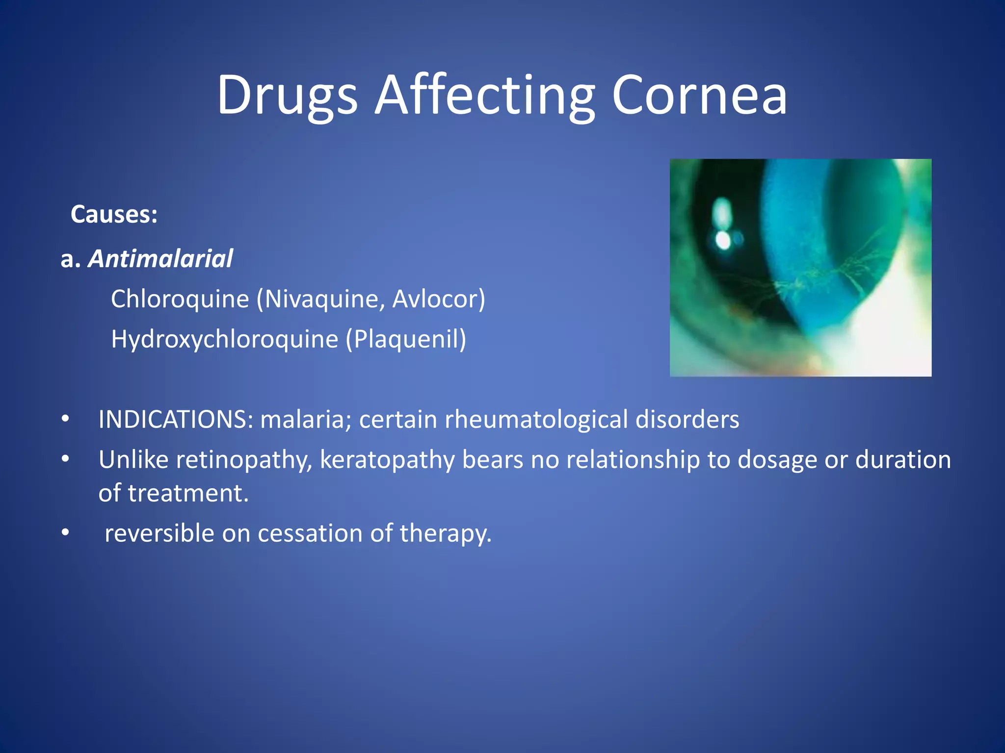 Drugs Affecting Cornea
Causes:
a. Antimalarial
Chloroquine (Nivaquine, Avlocor)
Hydroxychloroquine (Plaquenil)
• INDICATIONS: malaria; certain rheumatological disorders
• Unlike retinopathy, keratopathy bears no relationship to dosage or duration
of treatment.
• reversible on cessation of therapy.
 