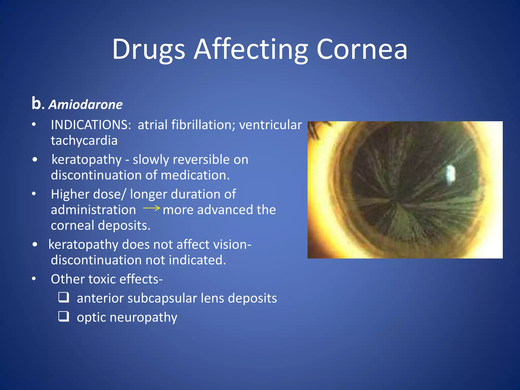 Drugs Affecting Cornea
b. Amiodarone
• INDICATIONS: atrial fibrillation; ventricular
tachycardia
• keratopathy - slowly reversible on
discontinuation of medication.
• Higher dose/ longer duration of
administration more advanced the
corneal deposits.
• keratopathy does not affect vision-
discontinuation not indicated.
• Other toxic effects-
 anterior subcapsular lens deposits
 optic neuropathy
 