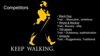 Competitors
• Black Dog
Trait : - Masculine , ambitious
• Whyte & Mackay
Trait:- Bravery , elite
• 100 pipers
Trait :- Outdoorsy, sophistication
• Antiquity
Trait :- Ruggedness, Traditional