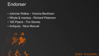 Endorser
• Johnnie Walker - Victoria Beckham
• Whyte & mackay – Richard Peterson
• 100 Pipers – Tim Stones
• Antiquity – Nina Manuel