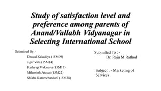 Study of satisfaction level and
preference among parents of
Anand/Vallabh Vidyanagar in
Selecting International School
Submitted By: -
Dhaval Kakadiya (15M09)
Jigar Vara (15M14)
Kashyap Makwana (15M17)
Milansinh Jetavat (15M22)
Shikha Karamchandani (15M38)
Submitted To : -
Dr. Raju M Rathod
Subject : - Marketing of
Services
 