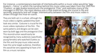 For instance, a contemporary example of intertextuality within a music video would be ‘Iggy
Azalea’s – Fancy’, in which the narrative behind this music video was taken from the 1995 film
‘Clueless’, as Iggy Azalea reconstructs the protagonist ‘Cher’ and replicates many of the
messages in the film, the most obvious one is that material things are crucial in life and
secondly, popularity and self image. Intertextuality between the film and music video is
shown through the mise-en-scene.
They are both set in a school, although the
music video is slightly updated they both
look very similar. Costume is crucial for the
music videos replication of the film. The
same patterns and designs can be seen
worn by both Iggy and the protagonist Cher.
This reconstruction would easily be
recognized by many audiences (specifically
young females) who watched Clueless as
the film and the pop music video would
have the same target audience, therefore
this would be very appealing to have a hit
film as a music narrative.
 