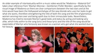 An older example of intertextuality within a music video would be ‘Madonna – Material Girl’
taken clear reference from ‘Marilyn Monroe – Gentlemen Prefer Blondes’, specifically by the
visual image of Madonna as there are clear comparisons between the two stars and at the
time would have been the Hollywood archetype of the sexy blonde who uses her looks to get
what she wants, therefore strengthening the title of both the song and the film of glamorous
women winning men over and being spoilt due to their immaculate looks. Nevertheless,
Madonna has tried to recreate Marilyn’s good looks and status by acting and looking very
alike, which links within to the song lyrics and these lyrics and the title of the song would be
expectable of Marilyn who famously was known as a woman who got what she wanted due to
her beauty.
 