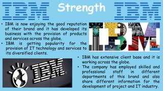 • IBM is now enjoying the good reputation
of their brand and it has developed its
business with the provision of products
and services across the globe.
• IBM is getting popularity for the
provision of IT technology and services to
its diversified clients.
Strength
• IBM has extensive client base and it is
working across the globe.
• The company has employed skilled and
professional staff in different
departments of this brand and also
share different information for the
development of project and IT industry.
 
