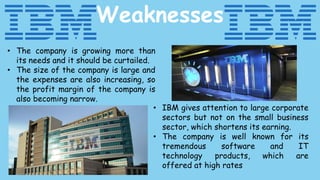 Weaknesses
• The company is growing more than
its needs and it should be curtailed.
• The size of the company is large and
the expenses are also increasing, so
the profit margin of the company is
also becoming narrow.
• IBM gives attention to large corporate
sectors but not on the small business
sector, which shortens its earning.
• The company is well known for its
tremendous software and IT
technology products, which are
offered at high rates
 