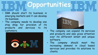 Opportunities
• IBM should start its business in
emerging markets and it can develop
its business.
• The company needs to develop one
stop shop for provision of its
products and services to its
customers. • The company can expand its services
and products and also gives attention
over its different latest and unique
software.
• The company should meet the
increasing demand in cloud based
services and provides its solutions to
clients.
 