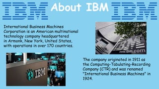 About IBM
International Business Machines
Corporation is an American multinational
technology company headquartered
in Armonk, New York, United States,
with operations in over 170 countries.
The company originated in 1911 as
the Computing-Tabulating-Recording
Company (CTR) and was renamed
"International Business Machines" in
1924.
 