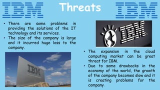 Threats
• There are some problems in
providing the solutions of the IT
technology and its services.
• The size of the company is large
and it incurred huge loss to the
company.
• The expansion in the cloud
computing market can be great
threat for IBM.
• Due to some drawbacks in the
economy of the world, the growth
of the company becomes slow and it
is creating problems for the
company.
 