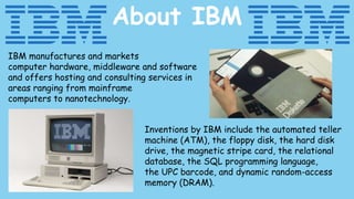 IBM manufactures and markets
computer hardware, middleware and software
and offers hosting and consulting services in
areas ranging from mainframe
computers to nanotechnology.
Inventions by IBM include the automated teller
machine (ATM), the floppy disk, the hard disk
drive, the magnetic stripe card, the relational
database, the SQL programming language,
the UPC barcode, and dynamic random-access
memory (DRAM).
About IBM
 