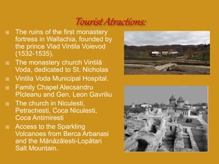  The ruins of the first monastery
fortress in Wallachia, founded by
the prince Vlad Vintila Voievod
(1532-1535).
 The monastery church Vintilă
Voda, dedicated to St. Nicholas
 Vintila Voda Municipal Hospital.
 Family Chapel Alecsandru
Pîcleanu and Gen. Leon Gavriliu
 The church in Niculesti,
Petrachesti, Coca Niculesti,
Coca Antimiresti
 Access to the Sparkling
Volcanoes from Berca Arbanasi
and the Mănăzălesti-Lopătari
Salt Mountain.
 