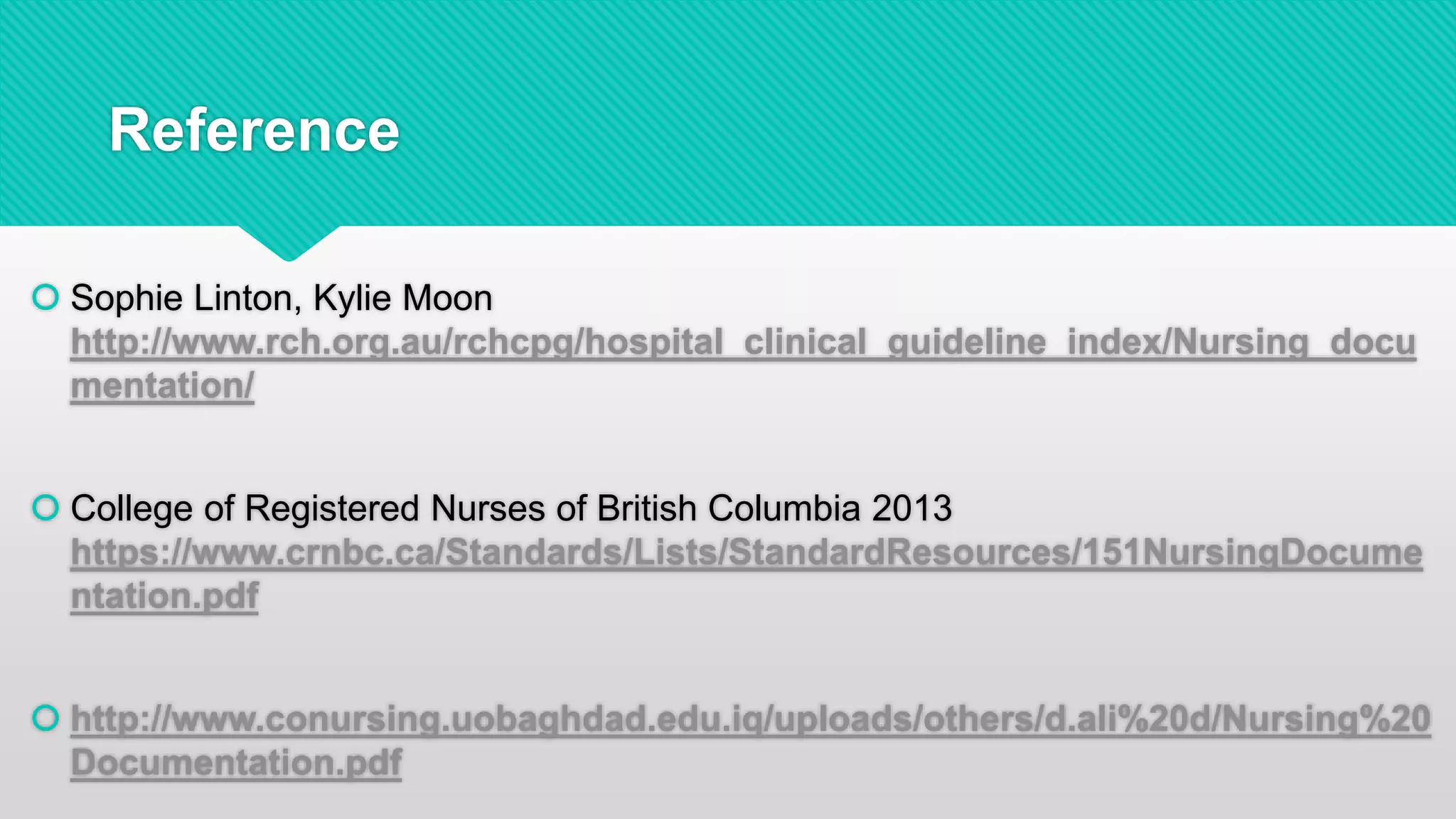 Reference
 Sophie Linton, Kylie Moon
http://www.rch.org.au/rchcpg/hospital_clinical_guideline_index/Nursing_docu
mentation/
 College of Registered Nurses of British Columbia 2013
https://www.crnbc.ca/Standards/Lists/StandardResources/151NursingDocume
ntation.pdf
 http://www.conursing.uobaghdad.edu.iq/uploads/others/d.ali%20d/Nursing%20
Documentation.pdf
 