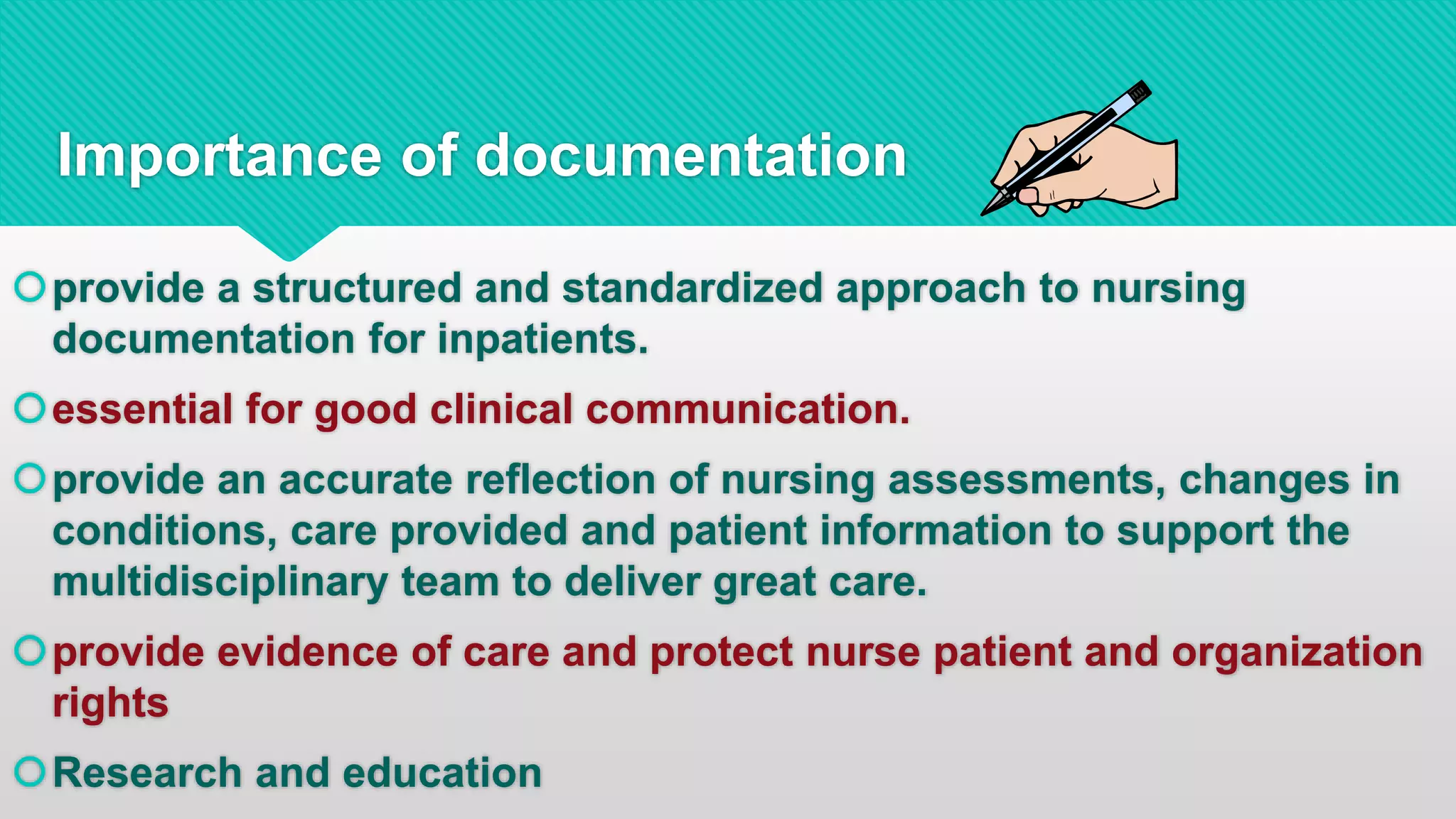 provide a structured and standardized approach to nursing
documentation for inpatients.
essential for good clinical communication.
provide an accurate reflection of nursing assessments, changes in
conditions, care provided and patient information to support the
multidisciplinary team to deliver great care.
provide evidence of care and protect nurse patient and organization
rights
Research and education
Importance of documentation
 