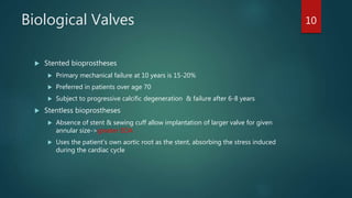 Biological Valves
 Stented bioprostheses
 Primary mechanical failure at 10 years is 15-20%
 Preferred in patients over age 70
 Subject to progressive calcific degeneration & failure after 6-8 years
 Stentless bioprostheses
 Absence of stent & sewing cuff allow implantation of larger valve for given
annular size->greater EOA
 Uses the patient’s own aortic root as the stent, absorbing the stress induced
during the cardiac cycle
10
 