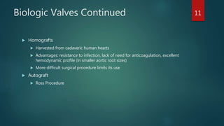 Biologic Valves Continued
 Homografts
 Harvested from cadaveric human hearts
 Advantages: resistance to infection, lack of need for anticoagulation, excellent
hemodynamic profile (in smaller aortic root sizes)
 More difficult surgical procedure limits its use
 Autograft
 Ross Procedure
11
 