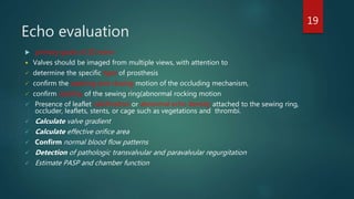 Echo evaluation
 primary goals of 2D echo-
 Valves should be imaged from multiple views, with attention to
 determine the specific type of prosthesis
 confirm the opening and closing motion of the occluding mechanism,
 confirm stability of the sewing ring(abnormal rocking motion
 Presence of leaflet calcification or abnormal echo density attached to the sewing ring,
occluder, leaflets, stents, or cage such as vegetations and thrombi.
 Calculate valve gradient
 Calculate effective orifice area
 Confirm normal blood flow patterns
 Detection of pathologic transvalvular and paravalvular regurgitation
 Estimate PASP and chamber function
19
 