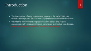 Introduction
 The introduction of valve replacement surgery in the early 1960s has
dramatically improved the outcome of patients with valvular heart disease.
 Despite the improvements in prosthetic valve design and surgical
procedures , valve replacement does not provide a definitive cure. Instead,
native valve disease is traded for “prosthetic valve disease”.
2
 