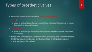 Types of prosthetic valves
 Prosthetic Valves are classified as tissue or mechanical
 Tissue:
 Made of biologic tissue from an animal (bioprosthesis or heterograft) or human
(homograft or autograft) source
 Mechanical
 Made of non biologic material (pyrolitic carbon, polymeric silicone substances,
or titanium)
 Blood flow characteristics, hemodynamics, durability, and thromboembolic
tendency vary depending on the type and size of the prosthesis and
characteristics of the patient
3
 