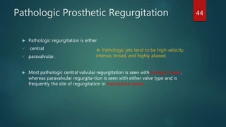 Pathologic Prosthetic Regurgitation
 Pathologic regurgitation is either
 central
 paravalvular.
 Most pathologic central valvular regurgitation is seen with biologic valves,
whereas paravalvular regurgita-tion is seen with either valve type and is
frequently the site of regurgitation in mechanical valves.
 Pathologic jets tend to be high velocity,
intense, broad, and highly aliased.
44
 