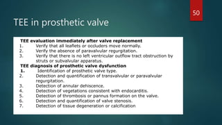 TEE in prosthetic valve
TEE evaluation immediately after valve replacement
1. Verify that all leaflets or occluders move normally.
2. Verify the absence of paravalvular regurgitation.
3. Verify that there is no left ventricular outflow tract obstruction by
struts or subvalvular apparatus.
TEE diagnosis of prosthetic valve dysfunction
1. Identification of prosthetic valve type.
2. Detection and quantification of transvalvular or paravalvular
regurgitation.
3. Detection of annular dehiscence.
4. Detection of vegetations consistent with endocarditis.
5. Detection of thrombosis or pannus formation on the valve.
6. Detection and quantification of valve stenosis.
7. Detection of tissue degeneration or calcification.
50
 