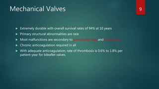 Mechanical Valves
 Extremely durable with overall survival rates of 94% at 10 years
 Primary structural abnormalities are rare
 Most malfunctions are secondary to perivalvular leak and thrombosis
 Chronic anticoagulation required in all
 With adequate anticoagulation, rate of thrombosis is 0.6% to 1.8% per
patient-year for bileaflet valves.
9
 