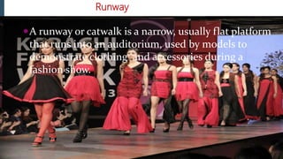 Runway
A runway or catwalk is a narrow, usually flat platform
that runs into an auditorium, used by models to
demonstrate clothing and accessories during a
fashion show.
 