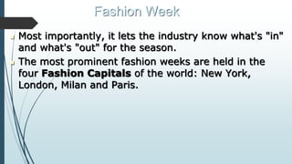 Fashion Week
 Most importantly, it lets the industry know what's "in"
and what's "out" for the season.
 The most prominent fashion weeks are held in the
four Fashion Capitals of the world: New York,
London, Milan and Paris.
 