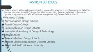 FASHION SCHOOLS
 Fashion schools will provide you the training you need to advance in your fashion career. Whether
you are interested in clothing design, fashion merchandising, fashion marketing, or fashion in
general, they provide you with all. Here are examples of very famous fashion schools.
#Westwood College
 Arizona Fashion Design Schools
 Tucson Design College
 California Fashion Design Schools
 International Academy of Design & Technology
 Brooks College
 Colorado Fashion Design Schools
 Denver South Florida Fashion Designer Schools
 American InterContinental University
 