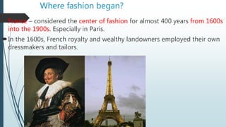 Where fashion began?
France – considered the center of fashion for almost 400 years from 1600s
into the 1900s. Especially in Paris.
In the 1600s, French royalty and wealthy landowners employed their own
dressmakers and tailors.
 