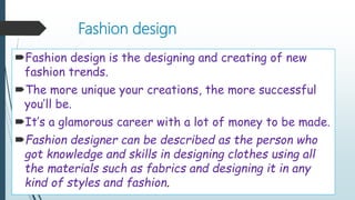 Fashion design
Fashion design is the designing and creating of new
fashion trends.
The more unique your creations, the more successful
you’ll be.
It’s a glamorous career with a lot of money to be made.
Fashion designer can be described as the person who
got knowledge and skills in designing clothes using all
the materials such as fabrics and designing it in any
kind of styles and fashion.
 