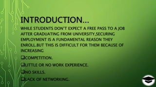 INTRODUCTION…
WHILE STUDENTS DON’T EXPECT A FREE PASS TO A JOB
AFTER GRADUATING FROM UNIVERSITY,SECURING
EMPLOYMENT IS A FUNDAMENTAL REASON THEY
ENROLL.BUT THIS IS DIFFICULT FOR THEM BECAUSE OF
INCREASING
COMPETITION.
LITTLE OR NO WORK EXPERIENCE.
NO SKILLS.
LACK OF NETWORKING.
 