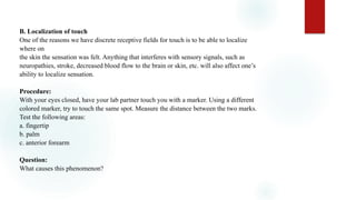 B. Localization of touch
One of the reasons we have discrete receptive fields for touch is to be able to localize
where on
the skin the sensation was felt. Anything that interferes with sensory signals, such as
neuropathies, stroke, decreased blood flow to the brain or skin, etc. will also affect one’s
ability to localize sensation.
Procedure:
With your eyes closed, have your lab partner touch you with a marker. Using a different
colored marker, try to touch the same spot. Measure the distance between the two marks.
Test the following areas:
a. fingertip
b. palm
c. anterior forearm
Question:
What causes this phenomenon?
 