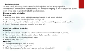 D. Sensory adaptation
For many senses, the ability to sense change is more important than the ability to perceive
constant stimuli. Some receptors are fast adapting and others slow adapting. In this activity we will test the
ability of two types of receptors to adapt to constant stimuli.
Pressure receptor adaptation
Procedure:
1. With your eyes closed, have a penny placed on the forearm so that it does not slide.
2. Time how long it takes until the pressure is no longer felt.
3. Add another penny on top of the first and time how long it takes until the pressure is no longer felt.
4. Remove the pennies. Is there any sensation upon removal?
Temperature receptor adaptation
Procedure:
1. Fill one container with ice water, one with room temperature water and one with 450 C water.
2. Place one hand in the cold water and the other in the hot water for 2 minutes
3. Place both hands in the room temperature water.
4. How does each hand feel?
Questions:
1. Are temperature receptors tonic or phasic?
2. Are pressure receptors tonic or phasic?
3. Why is the advantage of having some receptors tonic and others phasic?
 