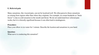 E. Referred pain
Many sensations, like visceral pain, can not be localized well. We often perceive those sensations
as coming from regions other than where they originate. For example, ice cream headache or “brain
freeze” is due to cold sensation in the mouth and throat. We do not understand how referred pain
works, but it is clinically significant because it can often lead to misdiagnosis.
Procedure:
Place your elbow in ice water for 1 minute. Describe the location and sensations in your hand.
Question:
What nerve is conducting this sensation?
 